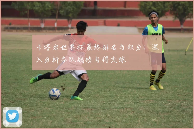 卡塔尔世界杯最终排名与积分：深入分析各队战绩与得失球