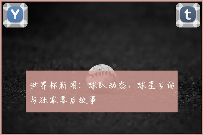 世界杯新闻：球队动态、球星专访与独家幕后故事