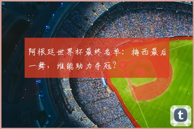 阿根廷世界杯最终名单:梅西最后一舞,谁能助力夺冠?