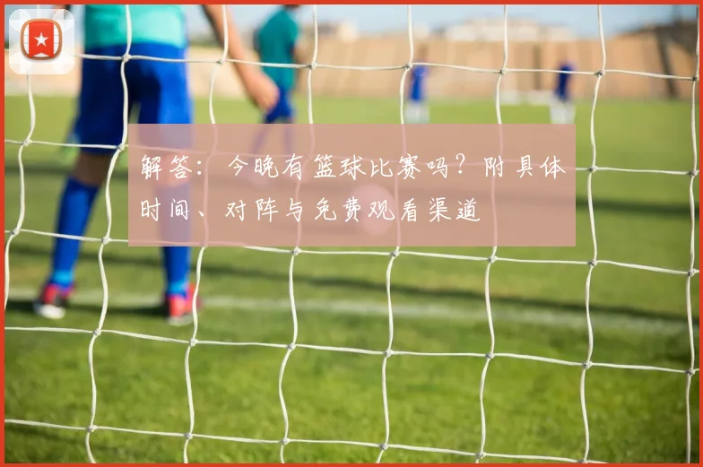 解答：今晚有篮球比赛吗？附具体时间、对阵与免费观看渠道