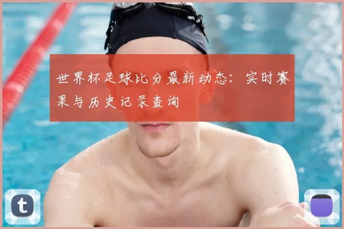 世界杯足球比分最新动态:实时赛果与历史记录查询